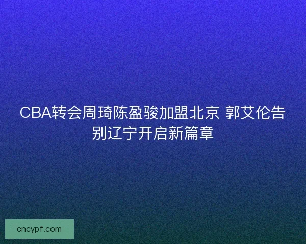 CBA转会周琦陈盈骏加盟北京 郭艾伦告别辽宁开启新篇章