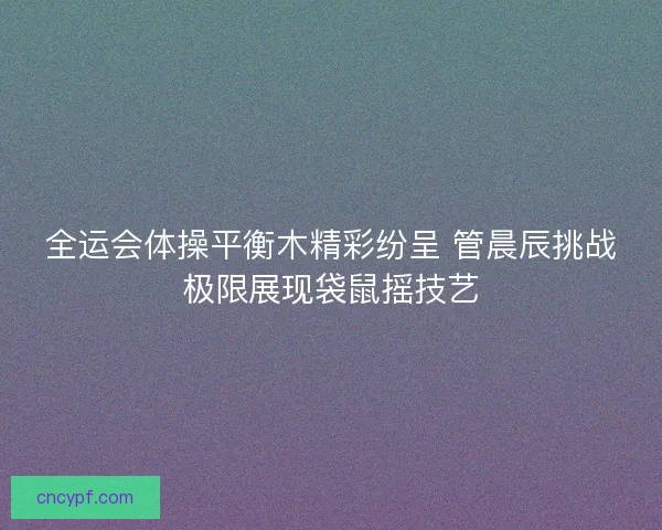 全运会体操平衡木精彩纷呈 管晨辰挑战极限展现袋鼠摇技艺